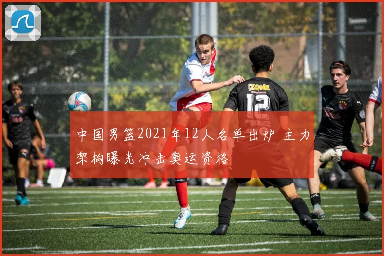 中国男篮2021年12人名单出炉 主力架构曝光冲击奥运资格