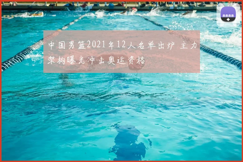 中国男篮2021年12人名单出炉 主力架构曝光冲击奥运资格