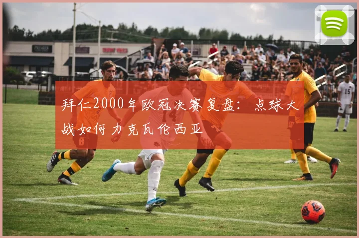 拜仁2000年欧冠决赛复盘:点球大战如何力克瓦伦西亚