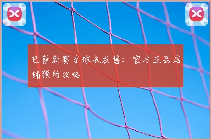 巴萨新赛季球衣发售:官方正品店铺预约攻略