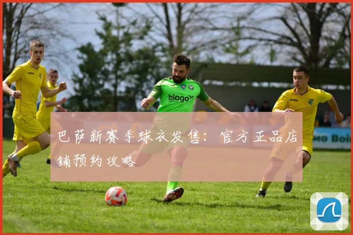 巴萨新赛季球衣发售:官方正品店铺预约攻略